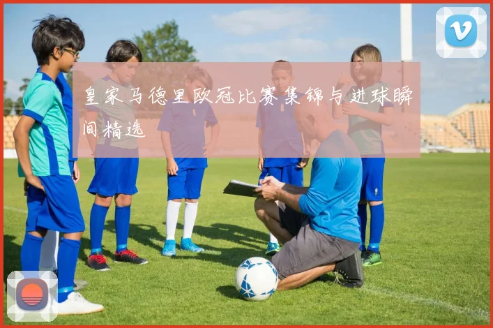 皇家马德里欧冠比赛集锦与进球瞬间精选