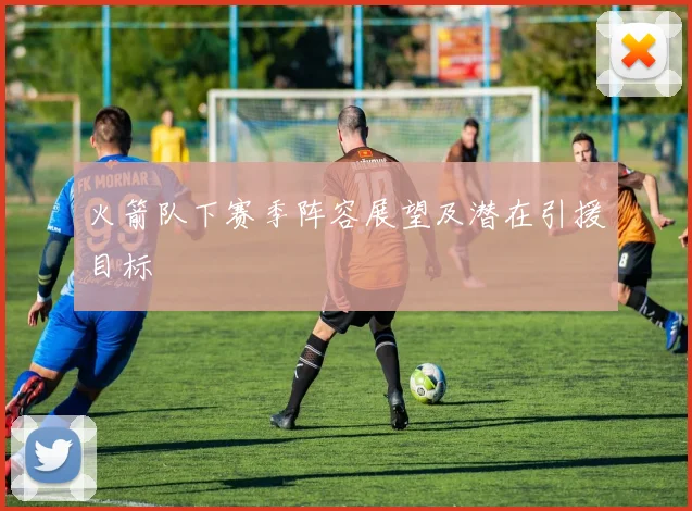 火箭队下赛季阵容展望及潜在引援目标