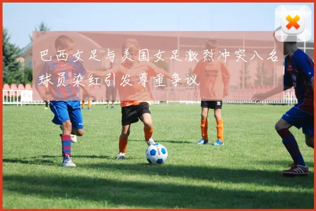 巴西女足与美国女足激烈冲突八名球员染红引发尊重争议