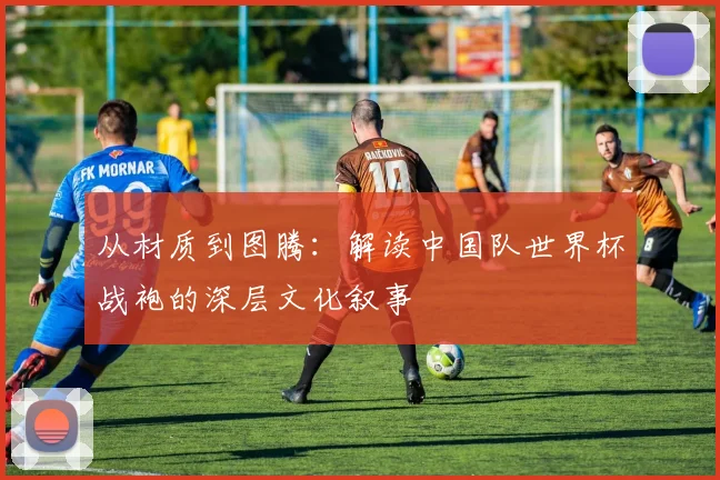 从材质到图腾：解读中国队世界杯战袍的深层文化叙事