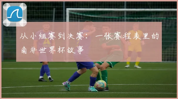 从小组赛到决赛：一张赛程表里的南非世界杯故事