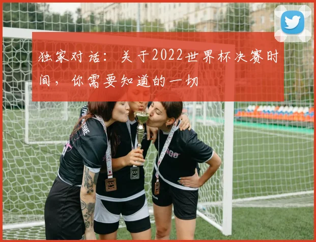 独家对话：关于2022世界杯决赛时间，你需要知道的一切