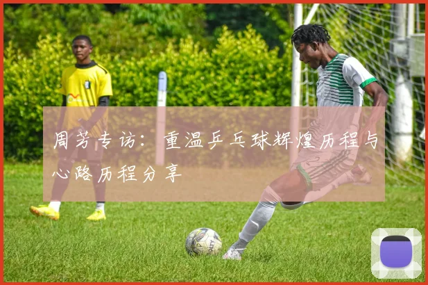 周芳专访：重温乒乓球辉煌历程与心路历程分享