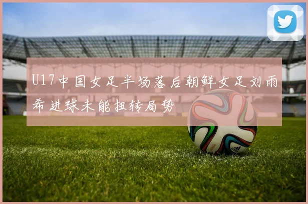 U17中国女足半场落后朝鲜女足刘雨希进球未能扭转局势
