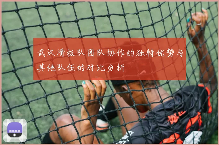 武汉滑板队团队协作的独特优势与其他队伍的对比分析