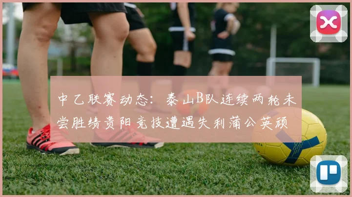 中乙联赛动态：泰山B队连续两轮未尝胜绩贵阳竞技遭遇失利蒲公英顽强战平